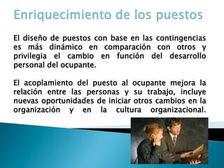 El diseño de puestos con base en las contingencias es más dinámico en comparación con otros y privilegia el cambio en función del desarrollo personal del ocupante. 
El acoplamiento del puesto al ocupante mejora la relación entre las personas y su trabajo, incluye nuevas oportunidades de iniciar otros cambios en la organización y en la cultura organizacional.  
