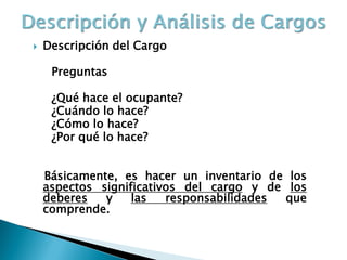 Descripción del Cargo 
Preguntas 
¿Qué hace el ocupante? 
¿Cuándo lo hace? 
¿Cómo lo hace? 
¿Por qué lo hace? 
Básicamente, es hacer un inventario de los aspectos significativos del cargo y de los deberes y las responsabilidades que comprende.  