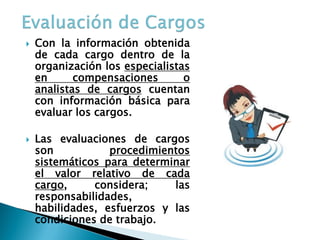 Con la información obtenida de cada cargo dentro de la organización los especialistas en compensaciones o analistas de cargos cuentan con información básica para evaluar los cargos. 
Las evaluaciones de cargos son procedimientos sistemáticos para determinar el valor relativo de cada cargo, considera; las responsabilidades, habilidades, esfuerzos y las condiciones de trabajo.  