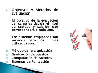Objetivos y Métodos de Evaluación 
El objetivo de la evaluación del cargo es decidir el nivel de sueldos y salarios que corresponderá a cada uno. 
Los sistemas empleados son variados pero los mas utilizados son. 
1)Método de Jerarquización 
2)Graduación de puestos 
3)Comparación de Factores 
4)Sistemas de Puntuación  