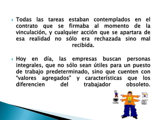 Todas las tareas estaban contemplados en el contrato que se firmaba al momento de la vinculación, y cualquier acción que se apartara de esa realidad no sólo era rechazada sino mal recibida. 
Hoy en día, las empresas buscan personas integrales, que no sólo sean útiles para un puesto de trabajo predeterminado, sino que cuenten con “valores agregados” y características que los diferencien del trabajador obsoleto.  