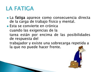 La fatiga aparece como consecuencia directa de la carga de trabajo físico y mental. Esta se convierte en crónica 
cuando las exigencias de la 
tarea están por encima de las posibilidades de respuesta del 
trabajador y existe una sobrecarga repetida a la que no puede hacer frente.  