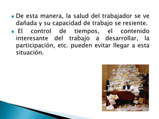 De esta manera, la salud del trabajador se ve dañada y su capacidad de trabajo se resiente. El control de tiempos, el contenido interesante del trabajo a desarrollar, la participación, etc. pueden evitar llegar a esta situación.  