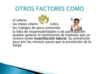 ◦el salario 
◦las malas relaciones laborales 
◦los trabajos de poco contenido 
◦la falta de responsabilidades o de participación pueden generar el sentimiento de malestar que se conoce como insatisfacción laboral. Su prevención pasa por los mismos pasos que la prevención de la fatiga.  