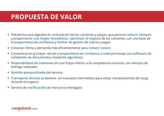 PROPUESTA DE VALOR
Plataforma que digitalice la contratación de los camiones y cargas, que permita reducir tiempos
y proporcionar una mayor inmediatez, optimizar el espacio de los camiones, con una base de
transportistas de conﬁanza y facilitar de gestión de cobros y pagos
Conectar oferta y demanda más eﬁcientemente para reducir costes
Convertirse en la mayor red de transportistas de conﬁanza a nivel peninsular con software de
validación de documentos mediante algoritmos
Disponibilidad de camiones en una franja inferior a la competencia nacional, con tiempos de
entrega reducidos
Gestión personalizada del servicio
Transporte directo al destino, sin trasvases intermedios para evitar manipulaciones de carga
durante el trayecto
Servicio de notiﬁcación de mercancía entregada
.com
 