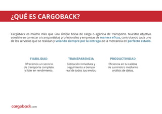 Cargoback es mucho más que una simple bolsa de carga o agencia de transporte. Nuestro objetivo
consiste en conectar a transportistas profesionales y empresas de manera eﬁcaz, controlando cada uno
de los servicios que se realizan y velando siempre por la entrega de la mercancía en perfecto estado.
¿QUÉ ES CARGOBACK?
FIABILIDAD
Ofrecemos un servicio
de transporte completo
y líder en rendimiento.
TRANSPARENCIA
Cotización inmediata y
seguimiento a tiempo
real de todos tus envíos.
PRODUCTIVIDAD
Eﬁciencia en tu cadena
de suministro mediante
análisis de datos.
.com
 