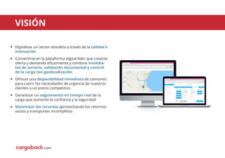 VISIÓN
Cargoback reservas
Es seguro https://cargoback.com/user/reservas
Empresa S.L.
Nuevo envío
Cargoback reservas
Es seguro https://cargoback.com/user/reservas
Facturas
Ajustes
Cerrar sesión
Agenda
Estamos aquí para ayudarte
CONTINUAR >
Empresa S.L.
FORMA DE PAGOCONFIRMARMÁS OPCIONESORIGEN Y DESTINOCARGA / CAMIÓN
Conﬁrma los datos
CARGA LATERAL
MANIPULACIÓN EN
DESCARGA
MÁS OPCIONES
240.50 €
ORIGEN
Viernes 10 de marzo
Desde
Hasta
11h 00
12h 00
EMPRESA A
C/Calle 00, Madrid...
DESTINO
Viernes 10 de marzo
Desde
Hasta
11h 00
12h 00
EMPRESA B
C/Calle 01, Barcelo...
CARGA / CAMIÓN
EUROPEO
1200x800
SECO
PRECIO TOTAL
IVA INCLUIDO
5 PALÉS (<2m alto)
7.500 Kg
Digitalizar un sector obsoleto a través de la calidad e
innovación
Convertirse en la plataforma digital líder que conecte
oferta y demanda eﬁcazmente y combine inmedia-
tez de servicio, validación documental y control
de la carga con geolocalización
Ofrecer una disponibilidad inmediata de camiones
para cubrir las necesidades de urgencia de nuestros
clientes a un precio competitivo
Garantizar un seguimiento en tiempo real de la
carga que aumente la conﬁanza y la seguridad
Maximizar los recursos aprovechando los retornos
vacíos y transportes incompletos
.com
 