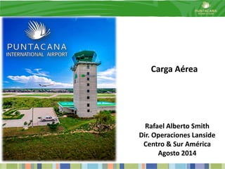 Carga Aérea 
Rafael Alberto Smith 
Dir. Operaciones Lanside 
Centro & Sur América 
Agosto 2014 
 