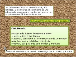“El ser humano aspira a la consolación, a la
felicidad. Sin embargo, el sufrimiento es una
adherencia tan pegada a nuestra piel que no nos
la quitamos tan fácilmente de encima”


                         Vivimos y buscamos respuestas.


     CONSOLAD:

     oHacer más liviano, llevadero el dolor.
     oHacer felices a los demás.
     oIntentar, contribuir a la construcción de un mundo
     más humano y habitable, más justo.
     oAlentar, dar palabras que animen y motiven.


Consolad, consolad a mi pueblo. Haced algo por mi pueblo que sufre.
 