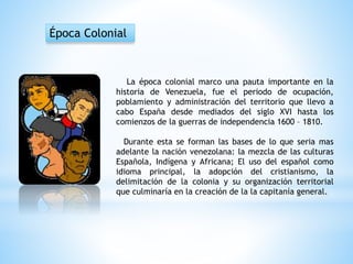La época colonial marco una pauta importante en la
historia de Venezuela, fue el periodo de ocupación,
poblamiento y administración del territorio que llevo a
cabo España desde mediados del siglo XVI hasta los
comienzos de la guerras de independencia 1600 – 1810.
Durante esta se forman las bases de lo que seria mas
adelante la nación venezolana: la mezcla de las culturas
Española, Indígena y Africana; El uso del español como
idioma principal, la adopción del cristianismo, la
delimitación de la colonia y su organización territorial
que culminaría en la creación de la la capitanía general.
Época Colonial
 
