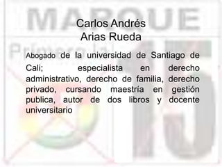 Carlos Andrés
Arias Rueda
Abogado de la universidad de Santiago de
Cali; especialista en derecho
administrativo, derecho de familia, derecho
privado, cursando maestría en gestión
publica, autor de dos libros y docente
universitario