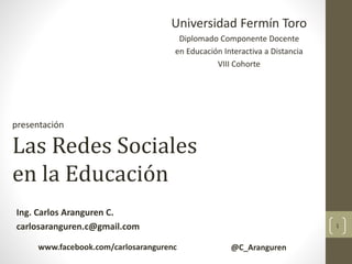 Universidad Fermín Toro
Diplomado Componente Docente
en Educación Interactiva a Distancia
VIII Cohorte
presentación
Las Redes Sociales
en la Educación
Ing. Carlos Aranguren C.
carlosaranguren.c@gmail.com 1
www.facebook.com/carlosarangurenc @C_Aranguren
 