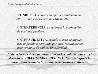 CONDUCTA ,   el  derecho aparece contenido en  el la,  es una experiencia de LIBERTAD,  INTERFERENCIA ,  se refiere a la conjunción de acciones posibles.  INTERSUBJETIVA ,  cuando  el acto de alguien está impedido o permitido por otro, resulta ser un acto conjunto de ambos.  En Alteridad   Teoría Egológica de Carlos Cossio. El derecho no esta en la norma sino en la conducta. Por eso el  derecho es VIDA HUMANA VIVIENTE. No se interpreta la norma, sino la conducta, es una hermenéutica existencial. 