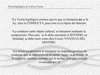 Teoría Egológica de Carlos Cossio. La norma proporciona al interprete un esquema genérico de conducta, que se representa en su mente, luego va al sentido de la conducta, también mentado por la norma, pero previamente vivenciado por él. La conducta como objeto cultural, se interpreta mediante la comprensión. Para  esto,  se le debe encontrar el SENTIDO, su finalidad, se debe tener como dice Cossio VIVENCIA DEL SENTIDO. La Teoría Egológica sostiene que lo que se interpreta  no  es la ley, sino la CONDUCTA, pues ésta es el objeto  d el derecho.  