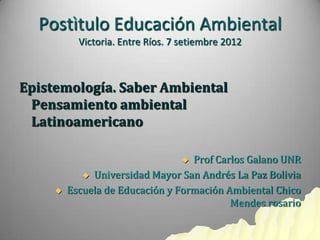 Postìtulo Educación Ambiental
           Victoria. Entre Ríos. 7 setiembre 2012



Epistemología. Saber Ambiental
 Pensamiento ambiental
 Latinoamericano

                                  Prof Carlos Galano UNR
             Universidad Mayor San Andrés La Paz Bolivia

        Escuela de Educación y Formación Ambiental Chico
                                           Mendes rosario
 