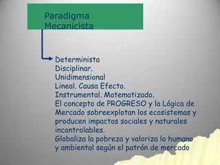 Paradigma
Mecanicista


  Determinista
  Disciplinar.
  Unidimensional
  Lineal. Causa Efecto.
  Instrumental. Matematizado.
  El concepto de PROGRESO y la Lógica de
  Mercado sobreexplotan los ecosistemas y
  producen impactos sociales y naturales
  incontrolables.
  Globaliza la pobreza y valoriza lo humano
  y ambiental según el patrón de mercado
 