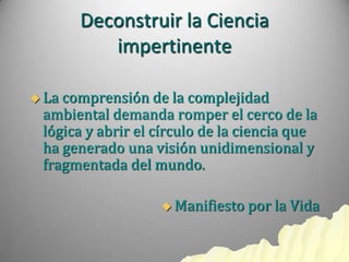 Deconstruir la Ciencia
          impertinente

 Lacomprensión de la complejidad
 ambiental demanda romper el cerco de la
 lógica y abrir el círculo de la ciencia que
 ha generado una visión unidimensional y
 fragmentada del mundo.

                    Manifiesto   por la Vida
 
