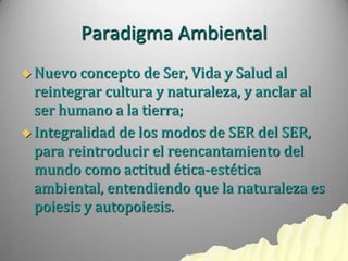 Paradigma Ambiental
 Nuevo concepto   de Ser, Vida y Salud al
  reintegrar cultura y naturaleza, y anclar al
  ser humano a la tierra;
 Integralidad de los modos de SER del SER,
  para reintroducir el reencantamiento del
  mundo como actitud ética-estética
  ambiental, entendiendo que la naturaleza es
  poiesis y autopoiesis.
 