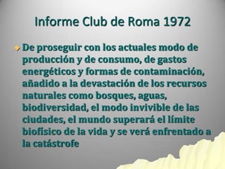 Informe Club de Roma 1972
 De proseguir  con los actuales modo de
 producción y de consumo, de gastos
 energéticos y formas de contaminación,
 añadido a la devastación de los recursos
 naturales como bosques, aguas,
 biodiversidad, el modo invivible de las
 ciudades, el mundo superará el límite
 biofísico de la vida y se verá enfrentado a
 la catástrofe
 