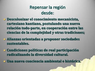 Repensar la región
                      desde:
   Descolonizar el conocimiento mecanicista,
    cartesiano kantiano, postulando una nueva
    relación todo-parte, en cooperación entre las
    ciencias de la complejidad y otras tradiciones;
   Alianzas orientadas a proponer sociedades
    sustentables.
   Condiciones políticas de real participación
    radicalizando la diversidad cultural.
   Una nueva conciencia ambiental e histórica.
 