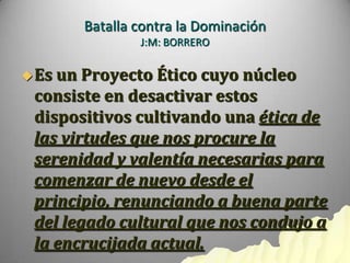 Batalla contra la Dominación
               J:M: BORRERO

 Esun Proyecto Ético cuyo núcleo
 consiste en desactivar estos
 dispositivos cultivando una ética de
 las virtudes que nos procure la
 serenidad y valentía necesarias para
 comenzar de nuevo desde el
 principio, renunciando a buena parte
 del legado cultural que nos condujo a
 la encrucijada actual.
 