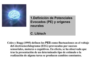 Coles y Rugg (1995) definen los PES como fluctuaciones en el voltaje
del electroencefalograma (EEG) provocadas por sucesos
sensoriales, motores o cognitivos. En efecto, se ha observado que
tras la presentación de un determinado tipo de estimulo o la
realización de alguna tarea se producen cambios constantes.
1.Definición de Potenciales
Evocados (PE) y orígenes
neurales
C. Libisch
 