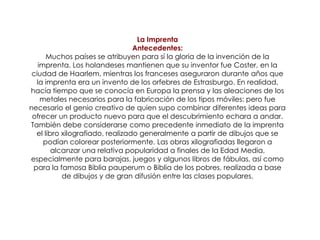 La ImprentaAntecedentes:Muchos países se atribuyen para sí la gloria de la invención de la imprenta. Los holandeses mantienen que su inventor fue Coster, en la ciudad de Haarlem, mientras los franceses aseguraron durante años que la imprenta era un invento de los orfebres de Estrasburgo. En realidad, hacía tiempo que se conocía en Europa la prensa y las aleaciones de los metales necesarios para la fabricación de los tipos móviles: pero fue necesario el genio creativo de quien supo combinar diferentes ideas para ofrecer un producto nuevo para que el descubrimiento echara a andar.También debe considerarse como precedente inmediato de la imprenta el libro xilografiado, realizado generalmente a partir de dibujos que se podían colorear posteriormente. Las obras xilografiadas llegaron a alcanzar una relativa popularidad a finales de la Edad Media, especialmente para barajas, juegos y algunos libros de fábulas, así como para la famosa Biblia pauperum o Biblia de los pobres, realizada a base de dibujos y de gran difusión entre las clases populares.