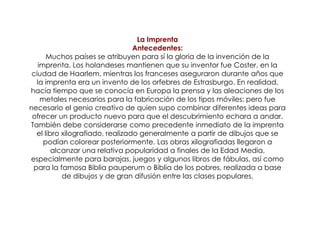 La Imprenta Antecedentes: Muchos países se atribuyen para sí la gloria de la invención de la imprenta. Los holandeses mantienen que su inventor fue Coster, en la ciudad de Haarlem, mientras los franceses aseguraron durante años que la imprenta era un invento de los orfebres de Estrasburgo. En realidad, hacía tiempo que se conocía en Europa la prensa y las aleaciones de los metales necesarios para la fabricación de los tipos móviles: pero fue necesario el genio creativo de quien supo combinar diferentes ideas para ofrecer un producto nuevo para que el descubrimiento echara a andar. También debe considerarse como precedente inmediato de la imprenta el libro xilografiado, realizado generalmente a partir de dibujos que se podían colorear posteriormente. Las obras xilografiadas llegaron a alcanzar una relativa popularidad a finales de la Edad Media, especialmente para barajas, juegos y algunos libros de fábulas, así como para la famosa Biblia pauperum o Biblia de los pobres, realizada a base de dibujos y de gran difusión entre las clases populares. 