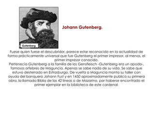 GutenbergJohann Gutenberg.Fuese quien fuese el descubridor, parece estar reconocido en la actualidad de forma prácticamente universal que fue Gutenberg el primer impresor, al menos, el primer impresor conocido. Pertenecía Gutenberg a la familia de los Gensfleisch -Gutenberg era un apodo-, famosos orfebres de Maguncia. Apenas se sabe nada de su vida. Se sabe que estuvo desterrado en Estrasburgo. De vuelta a Maguncia monta su taller con ayuda del banquero Johann Fust y en 1450 aproximadamente publica su primera obra, la llamada Biblia de las 42 líneas o de Mazarino, por haberse encontrado el primer ejemplar en la biblioteca de este cardenal. 