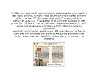 Biblia de GutenbergLa Biblia se compone de dos volúmenes y las páginas tienen cuarenta y dos líneas -de ahí su nombre- y dos columnas y están escritas con letra gótica. Se tiran 150 ejemplares en papel y 50 en pergamino: se conservan unos 46 o 47 -los autores no se ponen de acuerdo en este punto. Es la única obra que se considera completamente suya sin duda, aunque no lleva marca de imprenta, firma ni fecha o lugar de publicación.Asociado con Schoeffer,  publican en 1457 una colección de Salmos conocida con el nombre de Salterio de Maguncia, primer libro con fecha de impresión, nombre de los realizadores y hasta marca de imprenta. Según