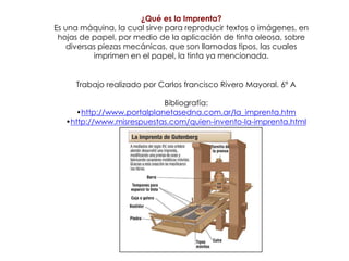 ¿Qué es la Imprenta?Es una máquina, la cual sirve para reproducir textos o imágenes, en hojas de papel, por medio de la aplicación de tinta oleosa, sobre diversas piezas mecánicas, que son llamadas tipos, las cuales imprimen en el papel, la tinta ya mencionada. Trabajo realizado por Carlos francisco Rivero Mayoral. 6º ABibliografía:http://www.portalplanetasedna.com.ar/la_imprenta.htm