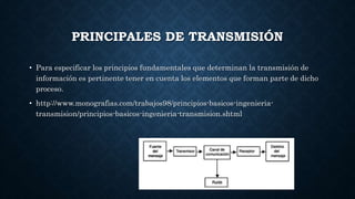 PRINCIPALES DE TRANSMISIÓN
• Para especificar los principios fundamentales que determinan la transmisión de
información es pertinente tener en cuenta los elementos que forman parte de dicho
proceso.
• http://www.monografias.com/trabajos98/principios-basicos-ingenieria-
transmision/principios-basicos-ingenieria-transmision.shtml
 