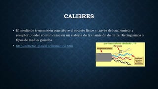 CALIBRES
• El medio de transmisión constituye el soporte físico a través del cual emisor y
receptor pueden comunicarse en un sistema de transmisión de datos Distinguimos o
tipos de medios guiados
• http://folleto1.galeon.com/medios.htm
 