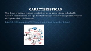 CARACTERÍSTICAS
Una de sus principales ventajas es notable en los ya que se elimina todo el cable
Ethernet y conexione con este tipo de cable tienes que tener mucha seguridad porque es
fácil que te roben la información
http://silerio90.blogspot.mx/2010/08/caracteristicas-de-los-medios-de.html
 