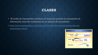 CLASES
• El medio de transmisión constituye el canal que permite la transmisión de
información entre dos terminales en un sistema de transmisión
• http://www.monografias.com/trabajos17/medios-de-transmision/medios-de-
transmision.shtml
 