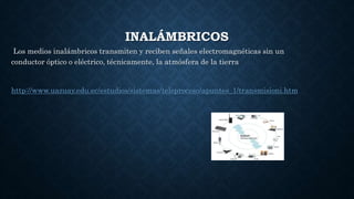 INALÁMBRICOS
Los medios inalámbricos transmiten y reciben señales electromagnéticas sin un
conductor óptico o eléctrico, técnicamente, la atmósfera de la tierra
http://www.uazuay.edu.ec/estudios/sistemas/teleproceso/apuntes_1/transmisioni.htm
 