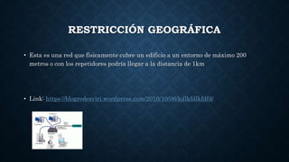 RESTRICCIÓN GEOGRÁFICA
• Esta es una red que físicamente cubre un edificio a un entorno de máximo 200
metros o con los repetidores podría llegar a la distancia de 1km
• Link: https://blogredesviri.wordpress.com/2010/10/06/kdlkfdlkfdfd/
 