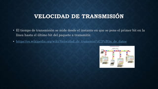 VELOCIDAD DE TRANSMISIÓN
• El tiempo de transmisión se mide desde el instante en que se pone el primer bit en la
línea hasta el último bit del paquete a transmitir.
• https://es.wikipedia.org/wiki/Velocidad_de_transmisi%C3%B3n_de_datos
 