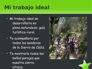 Mi trabajo ideal 
● Mi trabajo ideal se 
desarrollaría en 
plena naturaleza: guía 
turístico-rural. 
● Te acompañaría por 
todos los senderos 
de la Sierra de Cádiz. 
● Te mostraría todos los 
bellos parajes que 
nuestra sierra 
ofrece. 
