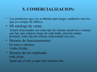 5. COMERCIALIZACION:

• Los productos que voy a obtener para luego venderlos será los
  que yo compre de fábrica.
• Mi catalogo de venta:
  Estará relacionado con todo tipo de cremas curativas o cremas
  que hay que echarse luego de cada baño, para las malas
  posturas, todo tipo de cremas relacionado con eso...
• Horario de funcionamiento:
  De lunes a sábados.
  9:00h-20:00h.
• Horario de mi empleada:
  9:00-20:00
  Igual que el mío ya que solo seremos dos.
 
