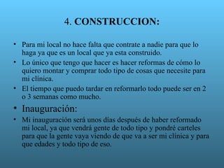 4. CONSTRUCCION:

• Para mi local no hace falta que contrate a nadie para que lo
  haga ya que es un local que ya esta construido.
• Lo único que tengo que hacer es hacer reformas de cómo lo
  quiero montar y comprar todo tipo de cosas que necesite para
  mi clínica.
• El tiempo que puedo tardar en reformarlo todo puede ser en 2
  o 3 semanas como mucho.
• Inauguración:
• Mi inauguración será unos días después de haber reformado
  mi local, ya que vendrá gente de todo tipo y pondré carteles
  para que la gente vaya viendo de que va a ser mi clínica y para
  que edades y todo tipo de eso.
 