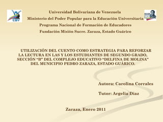 Universidad Bolivariana de Venezuela   Ministerio del Poder Popular para la Educación Universitaria Programa Nacional de Formación de Educadores Fundación Misión Sucre. Zaraza, Estado Guárico UTILIZACIÓN DEL CUENTO COMO ESTRATEGIA PARA REFORZAR LA LECTURA EN LAS Y LOS ESTUDIANTES DE SEGUNDO GRADO, SECCIÓN “B” DEL COMPLEJO EDUCATIVO “DELFINA DE MOLINA” DEL MUNICIPIO PEDRO ZARAZA, ESTADO GUÁRICO. Autora: Carolina Corrales Tutor: Argelia Díaz Zaraza, Enero 2011 