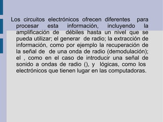 Los circuitos electrónicos ofrecen diferentes  para procesar esta información, incluyendo la amplificación de  débiles hasta un nivel que se pueda utilizar; el generar  de radio; la extracción de información, como por ejemplo la recuperación de la señal de  de una onda de radio (demodulación); el , como en el caso de introducir una señal de sonido a ondas de radio (), y  lógicas, como los  electrónicos que tienen lugar en las computadoras. 