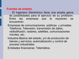 Fuentes de empleo         El Ingeniero Electrónico tiene una amplia gama de posibilidades para el ejercicio de su profesión. Entre las empresas que le requieren se encuentran: Empresas de comunicaciones  públicas  y privadas; Telefonía, Televisión, transmisión de datos, radiodifusión, radares, satélites, comunicaciones móviles, etc. Industria Básica del estado, y/o de producción de bienes y servicios; automatización y control de proceso industriales.   Entidades financieras: Telemática. 