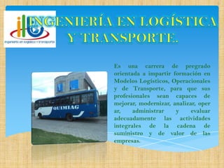 Es una carrera de pregrado
orientada a impartir formación en
Modelos Logísticos, Operacionales
y de Transporte, para que sus
profesionales sean capaces de
mejorar, modernizar, analizar, oper
ar, administrar y evaluar
adecuadamente las actividades
integrales de la cadena de
suministro y de valor de las
empresas.
 