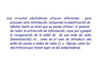 Los circuitos electrónicos ofrecen diferentes  para procesar esta información, incluyendo la amplificación de  débiles hasta un nivel que se pueda utilizar; el generar  de radio; la extracción de información, como por ejemplo la recuperación de la señal de  de una onda de radio (demodulación); el , como en el caso de introducir una señal de sonido a ondas de radio (), y  lógicas, como los  electrónicos que tienen lugar en las computadoras. 