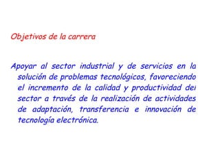 Objetivos de la carrera  Apoyar al sector industrial y de servicios en la solución de problemas tecnológicos, favoreciendo el incremento de la calidad y productividad del sector a través de la realización de actividades de adaptación, transferencia e innovación de tecnología electrónica. 