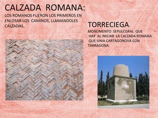 CALZADA ROMANA:
LOS ROMANOS FUERON LOS PRIMEROS EN
ENLOSAR LOS CAMINOS, LLAMANDOLES
CALZADAS.

TORRECIEGA:

MONUMENTO SEPULCGRAL QUE
HAY AL INICIAR LA CALZADA ROMANA
QUE UNIA CARTAGONOVA CON
TARRAGONA.

 