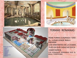 TERMAS ROMANAS
TIENE FORMA CUADRADA Y ERA
EL LUGAR DONDE IBAN A
ASEARSE
LOS HABITANTES DE LA CIUDAD,
PUES EN SUS CASAS NO SOLÍA
HABER BAÑOS.
LOS ROMANOS PENSABAN QUE EL
AGUA PURIFICABA.

 