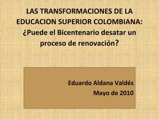 LAS TRANSFORMACIONES DE LA EDUCACION SUPERIOR COLOMBIANA : ¿ Puede el Bicentenario desatar un proceso de renovación ? Eduardo Aldana Valdés Mayo de 2010 